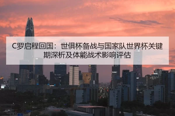 C罗启程回国：世俱杯备战与国家队世界杯关键期深析及体能战术影响评估